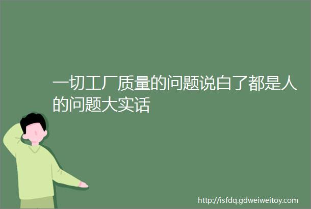 一切工厂质量的问题说白了都是人的问题大实话